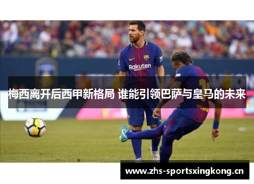 梅西离开后西甲新格局 谁能引领巴萨与皇马的未来