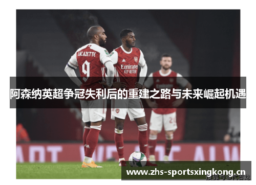 阿森纳英超争冠失利后的重建之路与未来崛起机遇