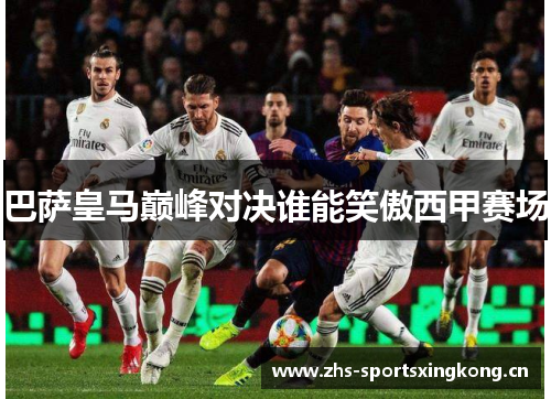 巴萨皇马巅峰对决谁能笑傲西甲赛场