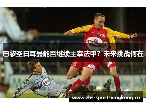 巴黎圣日耳曼能否继续主宰法甲？未来挑战何在