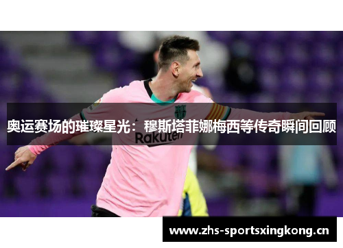 奥运赛场的璀璨星光：穆斯塔菲娜梅西等传奇瞬间回顾