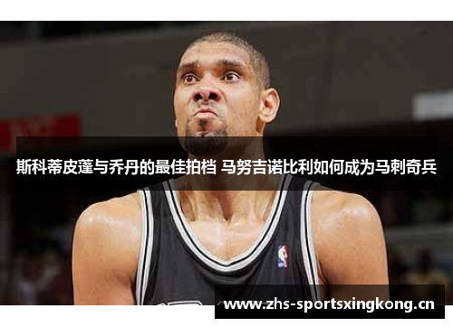 斯科蒂皮蓬与乔丹的最佳拍档 马努吉诺比利如何成为马刺奇兵