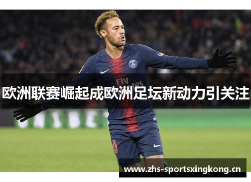 欧洲联赛崛起成欧洲足坛新动力引关注
