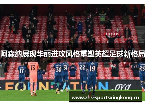 阿森纳展现华丽进攻风格重塑英超足球新格局