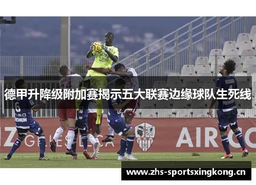 德甲升降级附加赛揭示五大联赛边缘球队生死线 德甲升降级附加赛揭示五大联赛边缘球队生死线