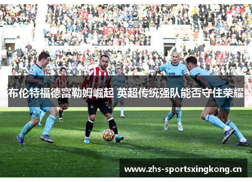 布伦特福德富勒姆崛起 英超传统强队能否守住荣耀