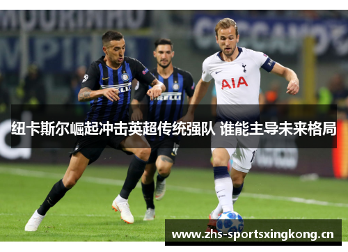 纽卡斯尔崛起冲击英超传统强队 谁能主导未来格局