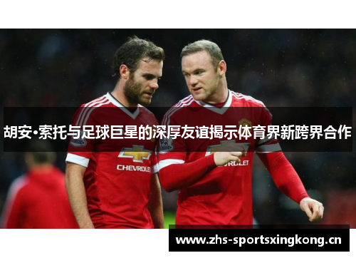 胡安·索托与足球巨星的深厚友谊揭示体育界新跨界合作 胡安·索托与足球巨星的深厚友谊揭示体育界新跨界合作